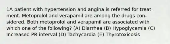 1A patient with hypertension and angina is referred for treat- ment. Metoprolol and verapamil are among the drugs con- sidered. Both metoprolol and verapamil are associated with which one of the following? (A) Diarrhea (B) Hypoglycemia (C) Increased PR interval (D) Tachycardia (E) Thyrotoxicosis