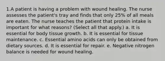 1.A patient is having a problem with wound healing. The nurse assesses the patient's tray and finds that only 25% of all meals are eaten. The nurse teaches the patient that protein intake is important for what reasons? (Select all that apply.) a. It is essential for body tissue growth. b. It is essential for tissue maintenance. c. Essential amino acids can only be obtained from dietary sources. d. It is essential for repair. e. Negative nitrogen balance is needed for wound healing.