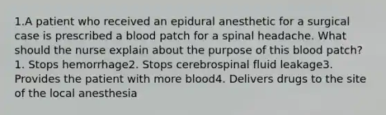 1.A patient who received an epidural anesthetic for a surgical case is prescribed a blood patch for a spinal headache. What should the nurse explain about the purpose of this blood patch? 1. Stops hemorrhage2. Stops cerebrospinal fluid leakage3. Provides the patient with more blood4. Delivers drugs to the site of the local anesthesia