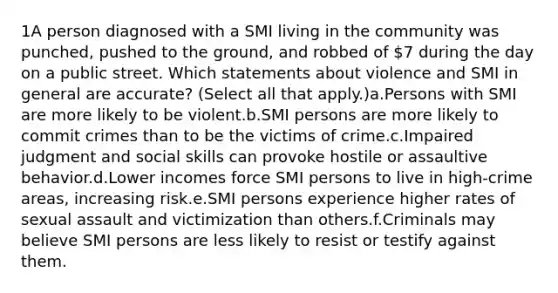 1A person diagnosed with a SMI living in the community was punched, pushed to the ground, and robbed of 7 during the day on a public street. Which statements about violence and SMI in general are accurate? (Select all that apply.)a.Persons with SMI are more likely to be violent.b.SMI persons are more likely to commit crimes than to be the victims of crime.c.Impaired judgment and social skills can provoke hostile or assaultive behavior.d.Lower incomes force SMI persons to live in high-crime areas, increasing risk.e.SMI persons experience higher rates of sexual assault and victimization than others.f.Criminals may believe SMI persons are less likely to resist or testify against them.