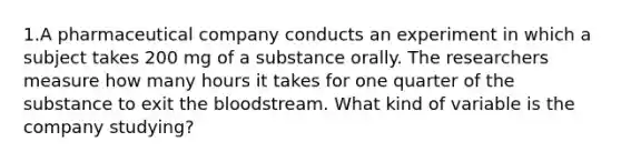 1.A pharmaceutical company conducts an experiment in which a subject takes 200 mg of a substance orally. The researchers measure how many hours it takes for one quarter of the substance to exit the bloodstream. What kind of variable is the company​ studying?