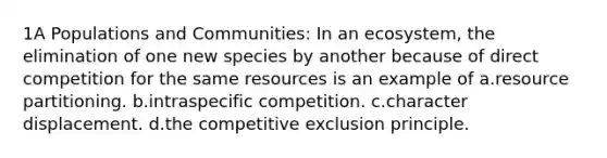 1A Populations and Communities: In an ecosystem, the elimination of one new species by another because of direct competition for the same resources is an example of a.resource partitioning. b.intraspecific competition. c.character displacement. d.the competitive exclusion principle.