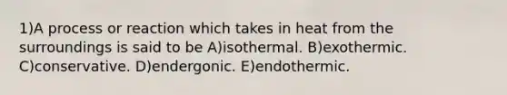 1)A process or reaction which takes in heat from the surroundings is said to be A)isothermal. B)exothermic. C)conservative. D)endergonic. E)endothermic.