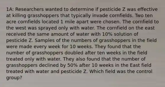 1A: Researchers wanted to determine if pesticide Z was effective at killing grasshoppers that typically invade cornfields. Two ten acre cornfields located 1 mile apart were chosen. The cornfield to the west was sprayed only with water. The cornfield on the east received the same amount of water with 10% solution of pesticide Z. Samples of the numbers of grasshoppers in the field were made every week for 10 weeks. They found that the number of grasshoppers doubled after ten weeks in the field treated only with water. They also found that the number of grasshoppers declined by 50% after 10 weeks in the East field treated with water and pesticide Z. Which field was the control group?