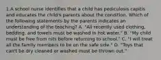 1.A school nurse identifies that a child has pediculosis capitis and educates the child's parents about the condition. Which of the following statements by the parents indicates an understanding of the teaching? A. "All recently used clothing, bedding, and towels must be washed in hot water." B. "My child must be free from nits before returning to school." C. "I will treat all the family members to be on the safe side." D. "Toys that can't be dry cleaned or washed must be thrown out."