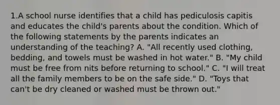 1.A school nurse identifies that a child has pediculosis capitis and educates the child's parents about the condition. Which of the following statements by the parents indicates an understanding of the teaching? A. "All recently used clothing, bedding, and towels must be washed in hot water." B. "My child must be free from nits before returning to school." C. "I will treat all the family members to be on the safe side." D. "Toys that can't be dry cleaned or washed must be thrown out."