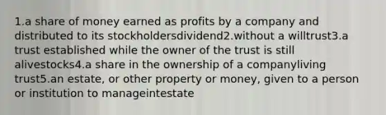 1.a share of money earned as profits by a company and distributed to its stockholdersdividend2.without a willtrust3.a trust established while the owner of the trust is still alivestocks4.a share in the ownership of a companyliving trust5.an estate, or other property or money, given to a person or institution to manageintestate