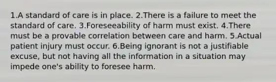 1.A standard of care is in place. 2.There is a failure to meet the standard of care. 3.Foreseeability of harm must exist. 4.There must be a provable correlation between care and harm. 5.Actual patient injury must occur. 6.Being ignorant is not a justifiable excuse, but not having all the information in a situation may impede one's ability to foresee harm.