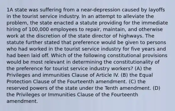 1A state was suffering from a near-depression caused by layoffs in the tourist service industry. In an attempt to alleviate the problem, the state enacted a statute providing for the immediate hiring of 100,000 employees to repair, maintain, and otherwise work at the discretion of the state director of highways. The statute further stated that preference would be given to persons who had worked in the tourist service industry for five years and had been laid off. Which of the following constitutional provisions would be most relevant in determining the constitutionality of the preference for tourist service industry workers? (A) the Privileges and immunities Clause of Article IV. (B) the Equal Protection Clause of the Fourteenth amendment. (C) the reserved powers of the state under the Tenth amendment. (D) the Privileges or Immunities Clause of the Fourteenth amendment.