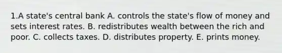 1.A state's central bank A. controls the state's flow of money and sets interest rates. B. redistributes wealth between the rich and poor. C. collects taxes. D. distributes property. E. prints money.