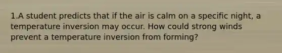 1.A student predicts that if the air is calm on a specific night, a temperature inversion may occur. How could strong winds prevent a temperature inversion from forming?