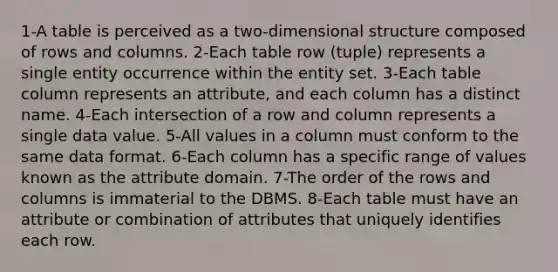 1-A table is perceived as a two-dimensional structure composed of rows and columns. 2-Each table row (tuple) represents a single entity occurrence within the entity set. 3-Each table column represents an attribute, and each column has a distinct name. 4-Each intersection of a row and column represents a single data value. 5-All values in a column must conform to the same data format. 6-Each column has a specific range of values known as the attribute domain. 7-The order of the rows and columns is immaterial to the DBMS. 8-Each table must have an attribute or combination of attributes that uniquely identifies each row.