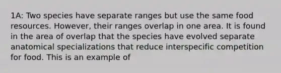 1A: Two species have separate ranges but use the same food resources. However, their ranges overlap in one area. It is found in the area of overlap that the species have evolved separate anatomical specializations that reduce interspecific competition for food. This is an example of