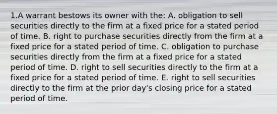 1.A warrant bestows its owner with the: A. obligation to sell securities directly to the firm at a fixed price for a stated period of time. B. right to purchase securities directly from the firm at a fixed price for a stated period of time. C. obligation to purchase securities directly from the firm at a fixed price for a stated period of time. D. right to sell securities directly to the firm at a fixed price for a stated period of time. E. right to sell securities directly to the firm at the prior day's closing price for a stated period of time.