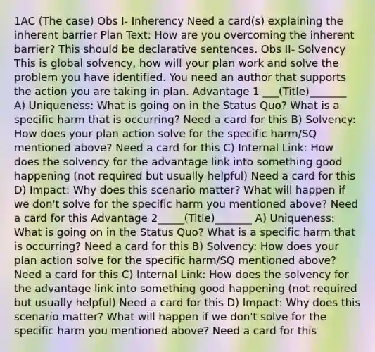 1AC (The case) Obs I- Inherency Need a card(s) explaining the inherent barrier Plan Text: How are you overcoming the inherent barrier? This should be declarative sentences. Obs II- Solvency This is global solvency, how will your plan work and solve the problem you have identified. You need an author that supports the action you are taking in plan. Advantage 1 ___(Title)_______ A) Uniqueness: What is going on in the Status Quo? What is a specific harm that is occurring? Need a card for this B) Solvency: How does your plan action solve for the specific harm/SQ mentioned above? Need a card for this C) Internal Link: How does the solvency for the advantage link into something good happening (not required but usually helpful) Need a card for this D) Impact: Why does this scenario matter? What will happen if we don't solve for the specific harm you mentioned above? Need a card for this Advantage 2_____(Title)_______ A) Uniqueness: What is going on in the Status Quo? What is a specific harm that is occurring? Need a card for this B) Solvency: How does your plan action solve for the specific harm/SQ mentioned above? Need a card for this C) Internal Link: How does the solvency for the advantage link into something good happening (not required but usually helpful) Need a card for this D) Impact: Why does this scenario matter? What will happen if we don't solve for the specific harm you mentioned above? Need a card for this