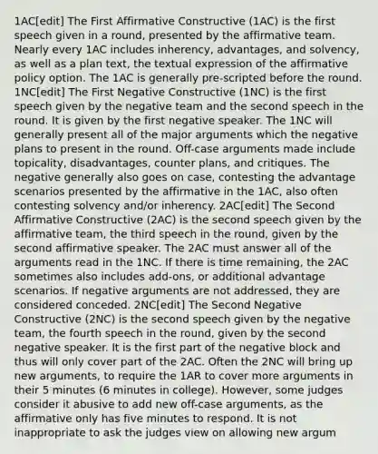 1AC[edit] The First Affirmative Constructive (1AC) is the first speech given in a round, presented by the affirmative team. Nearly every 1AC includes inherency, advantages, and solvency, as well as a plan text, the textual expression of the affirmative policy option. The 1AC is generally pre-scripted before the round. 1NC[edit] The First Negative Constructive (1NC) is the first speech given by the negative team and the second speech in the round. It is given by the first negative speaker. The 1NC will generally present all of the major arguments which the negative plans to present in the round. Off-case arguments made include topicality, disadvantages, counter plans, and critiques. The negative generally also goes on case, contesting the advantage scenarios presented by the affirmative in the 1AC, also often contesting solvency and/or inherency. 2AC[edit] The Second Affirmative Constructive (2AC) is the second speech given by the affirmative team, the third speech in the round, given by the second affirmative speaker. The 2AC must answer all of the arguments read in the 1NC. If there is time remaining, the 2AC sometimes also includes add-ons, or additional advantage scenarios. If negative arguments are not addressed, they are considered conceded. 2NC[edit] The Second Negative Constructive (2NC) is the second speech given by the negative team, the fourth speech in the round, given by the second negative speaker. It is the first part of the negative block and thus will only cover part of the 2AC. Often the 2NC will bring up new arguments, to require the 1AR to cover more arguments in their 5 minutes (6 minutes in college). However, some judges consider it abusive to add new off-case arguments, as the affirmative only has five minutes to respond. It is not inappropriate to ask the judges view on allowing new argum