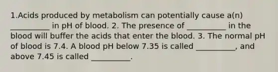 1.Acids produced by metabolism can potentially cause a(n) __________ in pH of blood. 2. The presence of __________ in the blood will buffer the acids that enter the blood. 3. The normal pH of blood is 7.4. A blood pH below 7.35 is called __________, and above 7.45 is called __________.