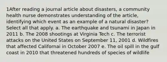 1After reading a journal article about disasters, a community health nurse demonstrates understanding of the article, identifying which event as an example of a natural disaster? Select all that apply. a. The earthquake and tsunami in Japan in 2011 b. The 2008 shootings at Virginia Tech c. The terrorist attacks on the United States on September 11, 2001 d. Wildfires that affected Californai in October 2007 e. The oil spill in the gulf coast in 2010 that threatened hundreds of species of wildlife