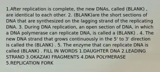 1.After replication is complete, the new DNAs, called (BLANK) , are identical to each other. 2. (BLANK)are the short sections of DNA that are synthesized on the lagging strand of the replicating DNA. 3. During DNA replication, an open section of DNA, in which a DNA polymerase can replicate DNA, is called a (BLANK) . 4. The new DNA strand that grows continuously in the 5' to 3' direction is called the (BLANK) . 5. The enzyme that can replicate DNA is called (BLANK) . FILL IN WORDS 1.DAUGHTER DNA 2.LEADING STRAND 3.OKAZAKI FRAGMENTS 4.DNA POLYMERASE 5.REPLICATION FORK