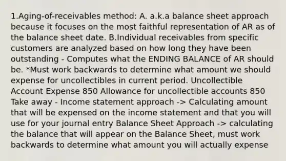 1.Aging-of-receivables method: A. a.k.a balance sheet approach because it focuses on the most faithful representation of AR as of the balance sheet date. B.Individual receivables from specific customers are analyzed based on how long they have been outstanding - Computes what the ENDING BALANCE of AR should be. *Must work backwards to determine what amount we should expense for uncollectibles in current period. Uncollectible Account Expense 850 Allowance for uncollectible accounts 850 Take away - Income statement approach -> Calculating amount that will be expensed on the income statement and that you will use for your journal entry Balance Sheet Approach -> calculating the balance that will appear on the Balance Sheet, must work backwards to determine what amount you will actually expense