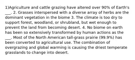 1)Agriculture and cattle grazing have altered over 90% of Earth's ___. 2. Grasses interspersed with a diverse array of herbs are the dominant vegetation in the biome 3. The climate is too dry to support forest, woodland, or shrubland, but wet enough to prevent the land from becoming desert. 4. No biome on earth has been so extensively transformed by human actions as the ___. Most of the North American tall-grass prairie (99.9%) has been converted to agricultural use. The combination of overgrazing and global warming is causing the driest temperate grasslands to change into desert.