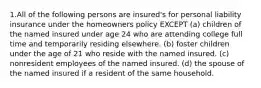 1.All of the following persons are insured's for personal liability insurance under the homeowners policy EXCEPT (a) children of the named insured under age 24 who are attending college full time and temporarily residing elsewhere. (b) foster children under the age of 21 who reside with the named insured. (c) nonresident employees of the named insured. (d) the spouse of the named insured if a resident of the same household.