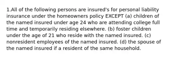 1.All of the following persons are insured's for personal liability insurance under the homeowners policy EXCEPT (a) children of the named insured under age 24 who are attending college full time and temporarily residing elsewhere. (b) foster children under the age of 21 who reside with the named insured. (c) nonresident employees of the named insured. (d) the spouse of the named insured if a resident of the same household.