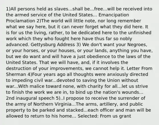 1)All persons held as slaves...shall be...free...will be received into the armed service of the United States... Emancipation Proclamation 2)The world will little note, nor long remember what we say here, but it can never forget what they did here. It is for us the living, rather, to be dedicated here to the unfinished work which they who fought here have thus far so nobly advanced. Gettysburg Address 3) We don't want your Negroes, or your horses, or your houses, or your lands, anything you have, but we do want and will have a just obedience to the laws of the United States. That we will have, and, if it involves the destruction of your improvements, we cannot help it. Letter From Sherman 4)Four years ago all thoughts were anxiously directed to impeding civil war...devoted to saving the Union without war...With malice toward none, with charity for all...let us strive to finish the work we are in, to bind up the nation's wounds... 2nd inaugural speech 5)..I propose to receive the surrender of the army of Northern Virginia...The arms, artillery, and public property to be parked and stacked...each officer and man will be allowed to return to his home... Selected: From us grant