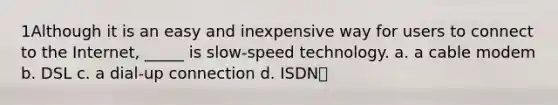 1Although it is an easy and inexpensive way for users to connect to the Internet, _____ is slow-speed technology. a. a cable modem b. DSL c. a dial-up connection d. ISDN