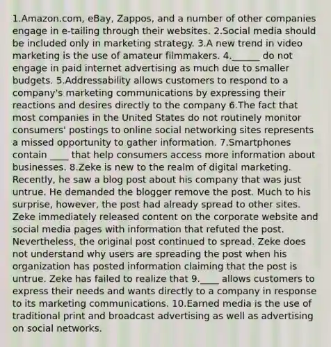 1.Amazon.com, eBay, Zappos, and a number of other companies engage in e-tailing through their websites. 2.Social media should be included only in marketing strategy. 3.A new trend in video marketing is the use of amateur filmmakers. 4.______ do not engage in paid internet advertising as much due to smaller budgets. 5.Addressability allows customers to respond to a company's marketing communications by expressing their reactions and desires directly to the company 6.The fact that most companies in the United States do not routinely monitor consumers' postings to online social networking sites represents a missed opportunity to gather information. 7.Smartphones contain ____ that help consumers access more information about businesses. 8.Zeke is new to the realm of digital marketing. Recently, he saw a blog post about his company that was just untrue. He demanded the blogger remove the post. Much to his surprise, however, the post had already spread to other sites. Zeke immediately released content on the corporate website and social media pages with information that refuted the post. Nevertheless, the original post continued to spread. Zeke does not understand why users are spreading the post when his organization has posted information claiming that the post is untrue. Zeke has failed to realize that 9.____ allows customers to express their needs and wants directly to a company in response to its marketing communications. 10.Earned media is the use of traditional print and broadcast advertising as well as advertising on social networks.