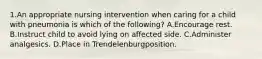 1.An appropriate nursing intervention when caring for a child with pneumonia is which of the following? A.Encourage rest. B.Instruct child to avoid lying on affected side. C.Administer analgesics. D.Place in Trendelenburgposition.