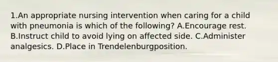 1.An appropriate nursing intervention when caring for a child with pneumonia is which of the following? A.Encourage rest. B.Instruct child to avoid lying on affected side. C.Administer analgesics. D.Place in Trendelenburgposition.