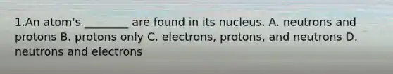 1.An atom's ________ are found in its nucleus. A. neutrons and protons B. protons only C. electrons, protons, and neutrons D. neutrons and electrons