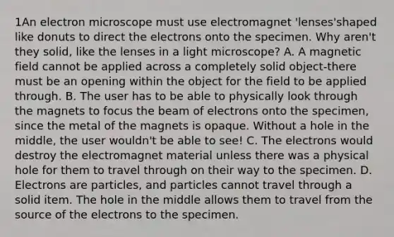 1An electron microscope must use electromagnet 'lenses'shaped like donuts to direct the electrons onto the specimen. Why aren't they solid, like the lenses in a light microscope? A. A magnetic field cannot be applied across a completely solid object-there must be an opening within the object for the field to be applied through. B. The user has to be able to physically look through the magnets to focus the beam of electrons onto the specimen, since the metal of the magnets is opaque. Without a hole in the middle, the user wouldn't be able to see! C. The electrons would destroy the electromagnet material unless there was a physical hole for them to travel through on their way to the specimen. D. Electrons are particles, and particles cannot travel through a solid item. The hole in the middle allows them to travel from the source of the electrons to the specimen.