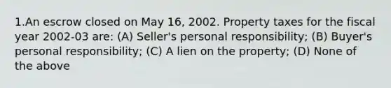 1.An escrow closed on May 16, 2002. Property taxes for the fiscal year 2002-03 are: (A) Seller's personal responsibility; (B) Buyer's personal responsibility; (C) A lien on the property; (D) None of the above