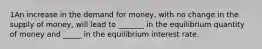 1An increase in the demand for money, with no change in the supply of money, will lead to _______ in the equilibrium quantity of money and _____ in the equilibrium interest rate.