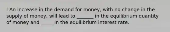 1An increase in the demand for money, with no change in the supply of money, will lead to _______ in the equilibrium quantity of money and _____ in the equilibrium interest rate.