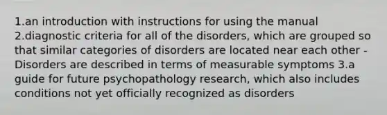 1.an introduction with instructions for using the manual 2.diagnostic criteria for all of the disorders, which are grouped so that similar categories of disorders are located near each other - Disorders are described in terms of measurable symptoms 3.a guide for future psychopathology research, which also includes conditions not yet officially recognized as disorders