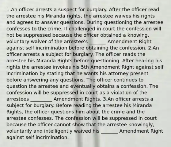 1.An officer arrests a suspect for burglary. After the officer read the arrestee his Miranda rights, the arrestee waives his rights and agrees to answer questions. During questioning the arrestee confesses to the crime. If challenged in court the confession will not be suppressed because the officer obtained a knowing, voluntary waiver of the arrestee's _______ Amendment Right against self incrimination before obtaining the confession. 2.An officer arrests a subject for burglary. The officer reads the arrestee his Miranda Rights before questioning. After hearing his rights the arrestee invokes his 5th Amendment Right against self incrimination by stating that he wants his attorney present before answering any questions. The officer continues to question the arrestee and eventually obtains a confession. The confession will be suppressed in court as a violation of the arrestees _________ Amendment Rights. 3.An officer arrests a subject for burglary. Before reading the arrestee his Miranda Rights, the officer questions him about the crime and the arrestee confesses. The confession will be suppressed in court because the officer cannot show that the arrestee knowingly, voluntarily and intelligently waived his _______ Amendment Right against self incrimination.