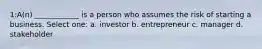 1:A(n) ____________ is a person who assumes the risk of starting a business. Select one: a. investor b. entrepreneur c. manager d. stakeholder