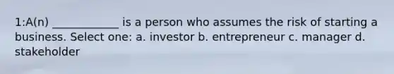 1:A(n) ____________ is a person who assumes the risk of starting a business. Select one: a. investor b. entrepreneur c. manager d. stakeholder