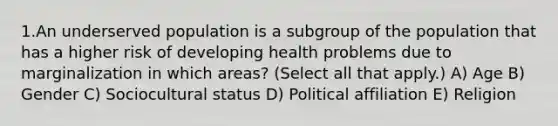 1.An underserved population is a subgroup of the population that has a higher risk of developing health problems due to marginalization in which areas? (Select all that apply.) A) Age B) Gender C) Sociocultural status D) Political affiliation E) Religion