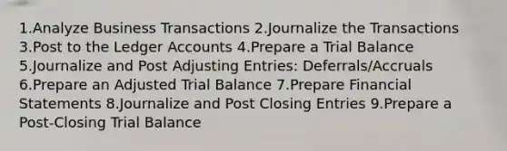 1.Analyze Business Transactions 2.Journalize the Transactions 3.Post to the Ledger Accounts 4.Prepare a Trial Balance 5.Journalize and Post Adjusting Entries: Deferrals/Accruals 6.Prepare an Adjusted Trial Balance 7.Prepare Financial Statements 8.Journalize and Post Closing Entries 9.Prepare a Post-Closing Trial Balance