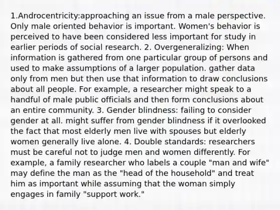 1.Androcentricity:approaching an issue from a male perspective. Only male oriented behavior is important. Women's behavior is perceived to have been considered less important for study in earlier periods of social research. 2. Overgeneralizing: When information is gathered from one particular group of persons and used to make assumptions of a larger population. gather data only from men but then use that information to draw conclusions about all people. For example, a researcher might speak to a handful of male public officials and then form conclusions about an entire community. 3. Gender blindness: failing to consider gender at all. might suffer from gender blindness if it overlooked the fact that most elderly men live with spouses but elderly women generally live alone. 4. Double standards: researchers must be careful not to judge men and women differently. For example, a family researcher who labels a couple "man and wife" may define the man as the "head of the household" and treat him as important while assuming that the woman simply engages in family "support work."