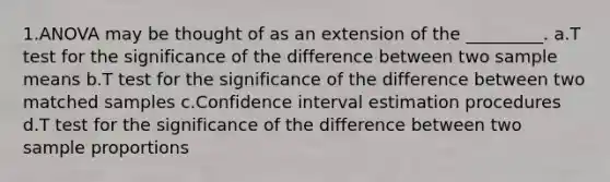 1.ANOVA may be thought of as an extension of the _________. a.T test for the significance of the difference between two sample means b.T test for the significance of the difference between two matched samples c.Confidence interval estimation procedures d.T test for the significance of the difference between two sample proportions