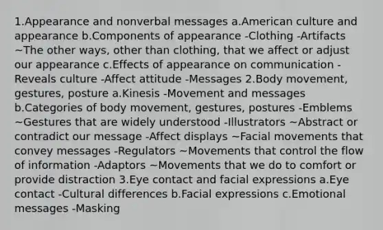 1.Appearance and nonverbal messages a.American culture and appearance b.Components of appearance -Clothing -Artifacts ~The other ways, other than clothing, that we affect or adjust our appearance c.Effects of appearance on communication -Reveals culture -Affect attitude -Messages 2.Body movement, gestures, posture a.Kinesis -Movement and messages b.Categories of body movement, gestures, postures -Emblems ~Gestures that are widely understood -Illustrators ~Abstract or contradict our message -Affect displays ~Facial movements that convey messages -Regulators ~Movements that control the flow of information -Adaptors ~Movements that we do to comfort or provide distraction 3.Eye contact and facial expressions a.Eye contact -Cultural differences b.Facial expressions c.Emotional messages -Masking