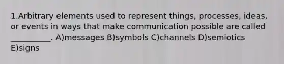 1.Arbitrary elements used to represent things, processes, ideas, or events in ways that make communication possible are called __________. A)messages B)symbols C)channels D)semiotics E)signs