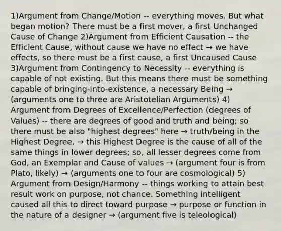 1)Argument from Change/Motion -- everything moves. But what began motion? There must be a first mover, a first Unchanged Cause of Change 2)Argument from Efficient Causation -- the Efficient Cause, without cause we have no effect → we have effects, so there must be a first cause, a first Uncaused Cause 3)Argument from Contingency to Necessity -- everything is capable of not existing. But this means there must be something capable of bringing-into-existence, a necessary Being → (arguments one to three are Aristotelian Arguments) 4) Argument from Degrees of Excellence/Perfection (degrees of Values) -- there are degrees of good and truth and being; so there must be also "highest degrees" here → truth/being in the Highest Degree. → this Highest Degree is the cause of all of the same things in lower degrees; so, all lesser degrees come from God, an Exemplar and Cause of values → (argument four is from Plato, likely) → (arguments one to four are cosmological) 5) Argument from Design/Harmony -- things working to attain best result work on purpose, not chance. Something intelligent caused all this to direct toward purpose → purpose or function in the nature of a designer → (argument five is teleological)