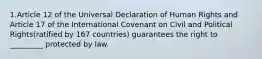 1.Article 12 of the Universal Declaration of Human Rights and Article 17 of the International Covenant on Civil and Political Rights(ratified by 167 countries) guarantees the right to _________ protected by law.