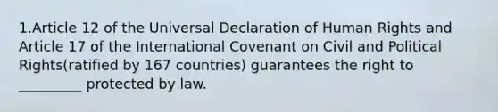 1.Article 12 of the Universal Declaration of Human Rights and Article 17 of the International Covenant on Civil and Political Rights(ratified by 167 countries) guarantees the right to _________ protected by law.